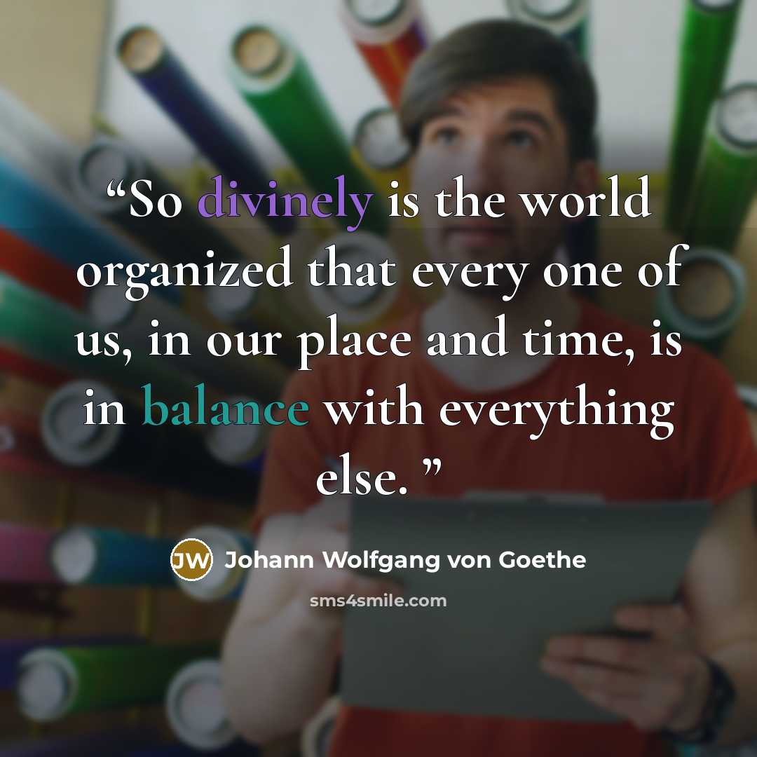 “So divinely is the world organized that every one of us, in our place and time, is in balance with everything else.” quote by Johann Wolfgang von Goethe