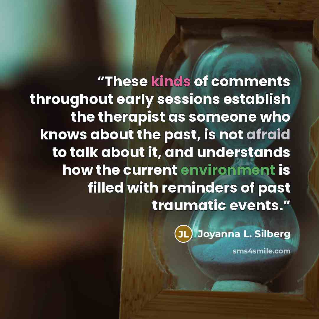 “These kinds of comments throughout early sessions establish the therapist as someone who knows about the past, is not afraid to talk about it, and understands how the current environment is filled with reminders of past traumatic events.” quote by Joyanna L. Silberg