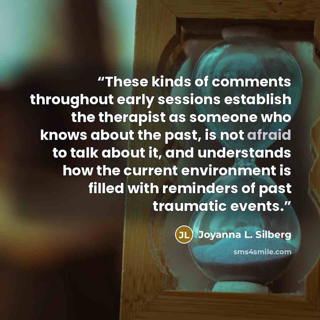 “These kinds of comments throughout early sessions establish the therapist as someone who knows about the past, is not afraid to talk about it, and understands how the current environment is filled with reminders of past traumatic events.” quote by Joyanna L. Silberg