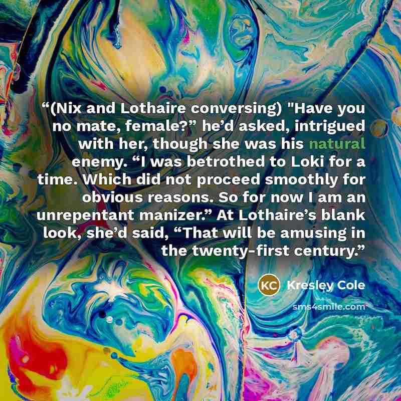 “(Nix and Lothaire conversing) "Have you no mate, female?” he’d asked, intrigued with her, though she was his natural enemy. “I was betrothed to Loki for a time. Which did not proceed smoothly for obvious reasons. So for now I am an unrepentant manizer.” At Lothaire’s blank look, she’d said, “That…” quote by Kresley Cole
