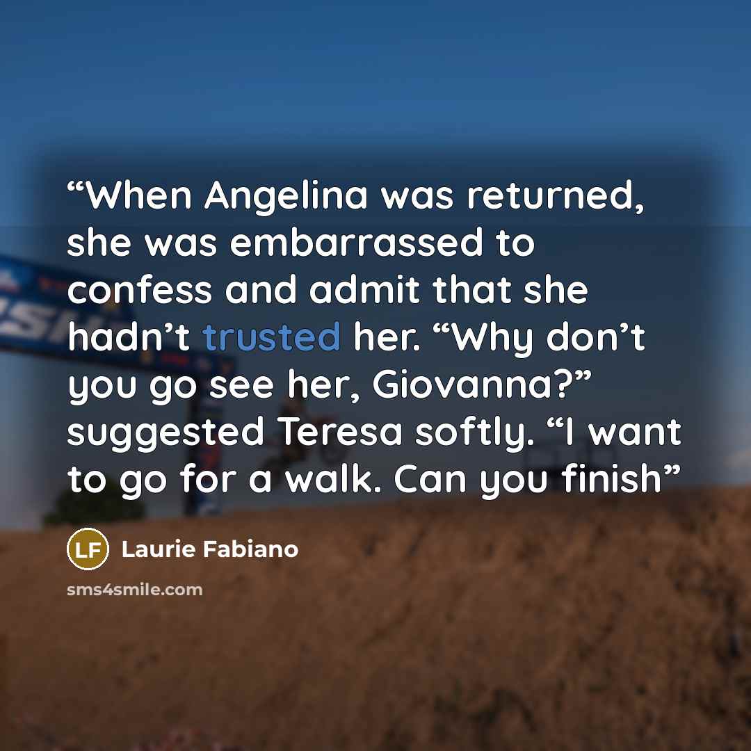 “When Angelina was returned, she was embarrassed to confess and admit that she hadn’t trusted her. “Why don’t you go see her, Giovanna?” suggested Teresa softly. “I want to go for a walk. Can you finish” quote by Laurie Fabiano
