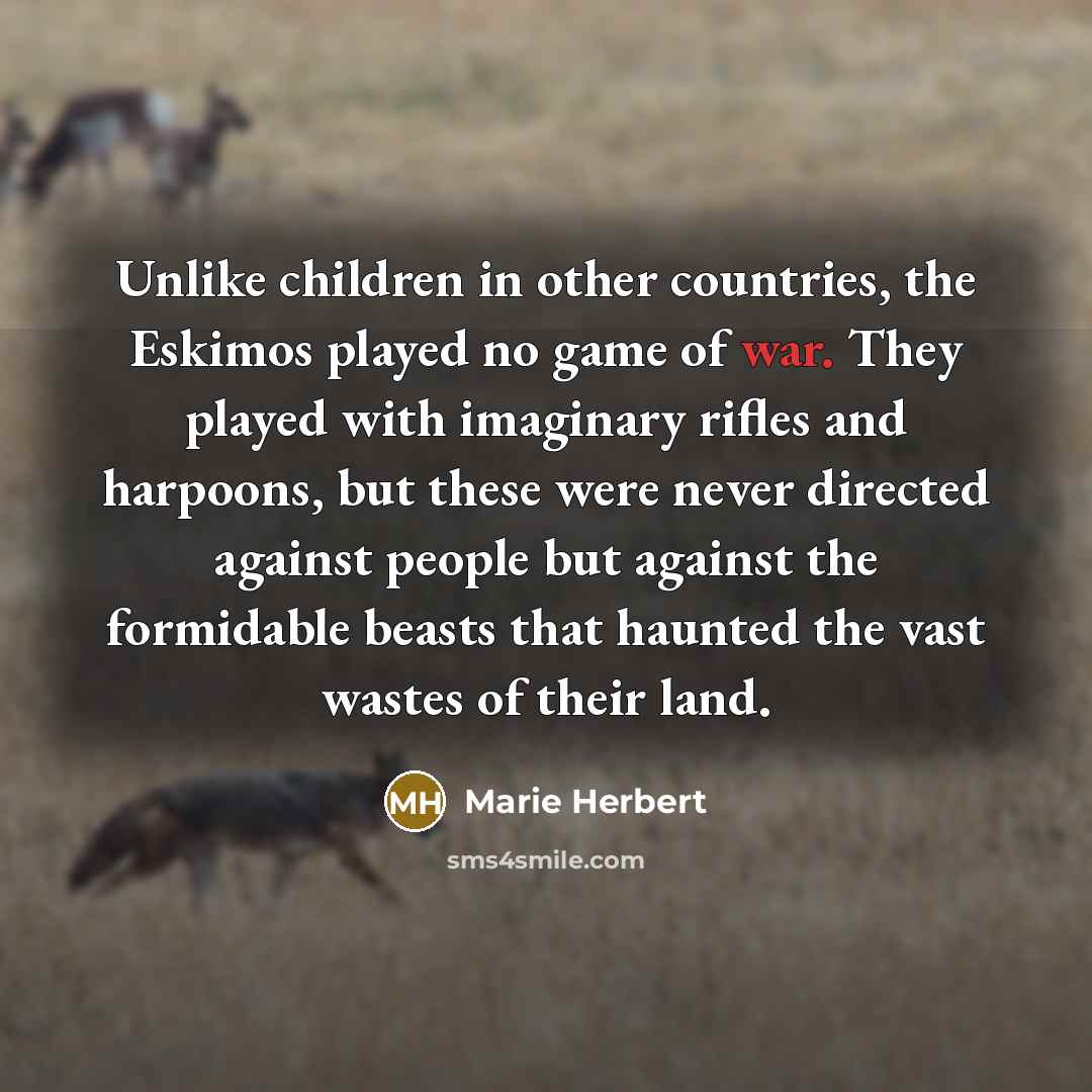 “Unlike children in other countries, the Eskimos played no game of war. They played with imaginary rifles and harpoons, but these were never directed against people but against the formidable beasts that haunted the vast wastes of their land.” quote by Marie Herbert
