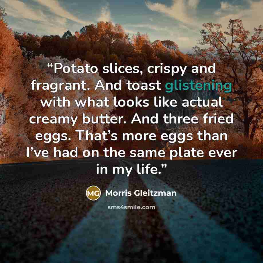“Potato slices, crispy and fragrant. And toast glistening with what looks like actual creamy butter. And three fried eggs. That’s more eggs than I’ve had on the same plate ever in my life.” quote by Morris Gleitzman