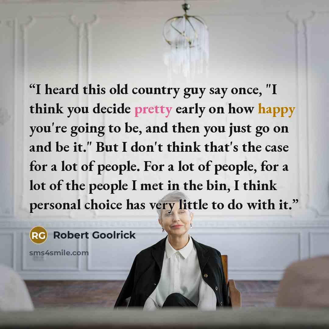 “I heard this old country guy say once, "I think you decide pretty early on how happy you're going to be, and then you just go on and be it." But I don't think that's the case for a lot of people. For a lot of people, for a lot of the people I met in the bin, I think personal choice has very little…” quote by Robert Goolrick