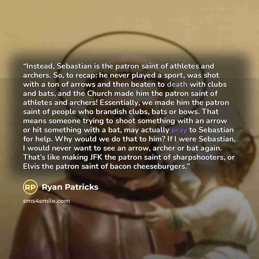 “Instead, Sebastian is the patron saint of athletes and archers. So, to recap: he never played a sport, was shot with a ton of arrows and then beaten to death with clubs and bats, and the Church made him the patron saint of athletes and archers! Essentially, we made him the patron saint of people…” quote by Ryan Patricks