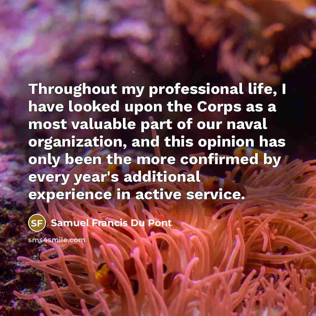 “Throughout my professional life, I have looked upon the Corps as a most valuable part of our naval organization, and this opinion has only been the more confirmed by every year's additional experience in active service.” quote by Samuel Francis Du Pont