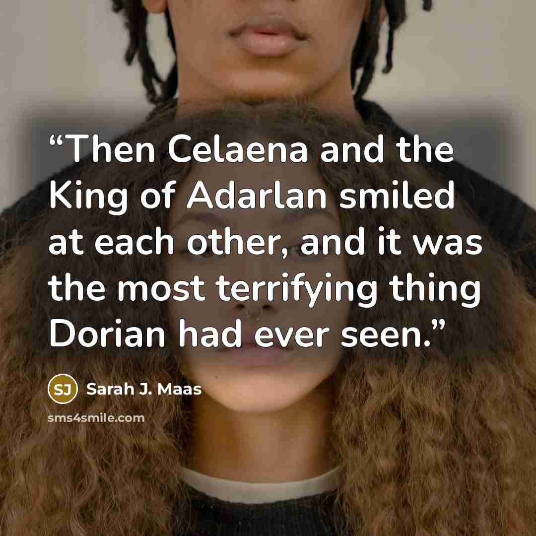 “Then Celaena and the King of Adarlan smiled at each other, and it was the most terrifying thing Dorian had ever seen.” quote by Sarah J. Maas