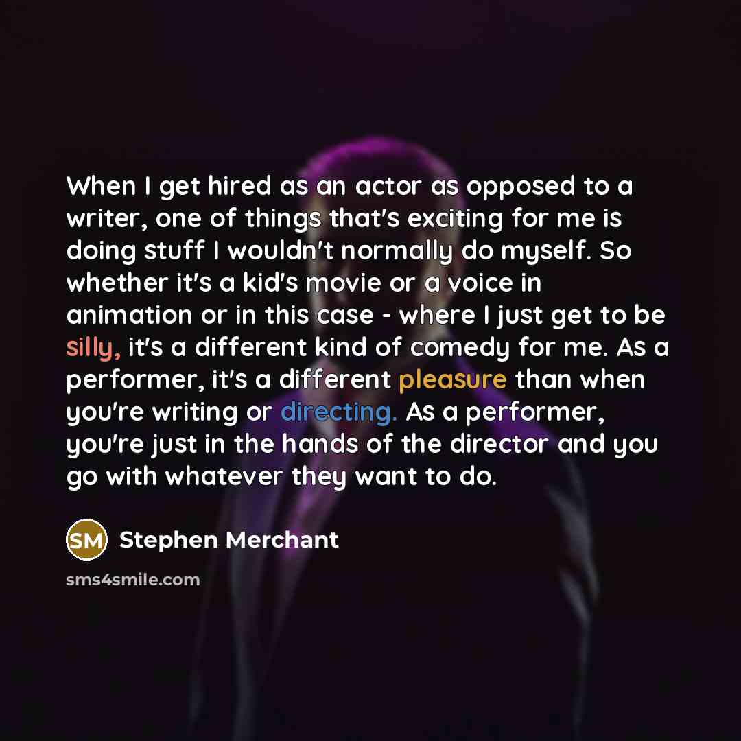 “When I get hired as an actor as opposed to a writer, one of things that's exciting for me is doing stuff I wouldn't normally do myself. So whether it's a kid's movie or a voice in animation or in this case - where I just get to be silly, it's a different kind of comedy for me. As a performer, it's…” quote by Stephen Merchant