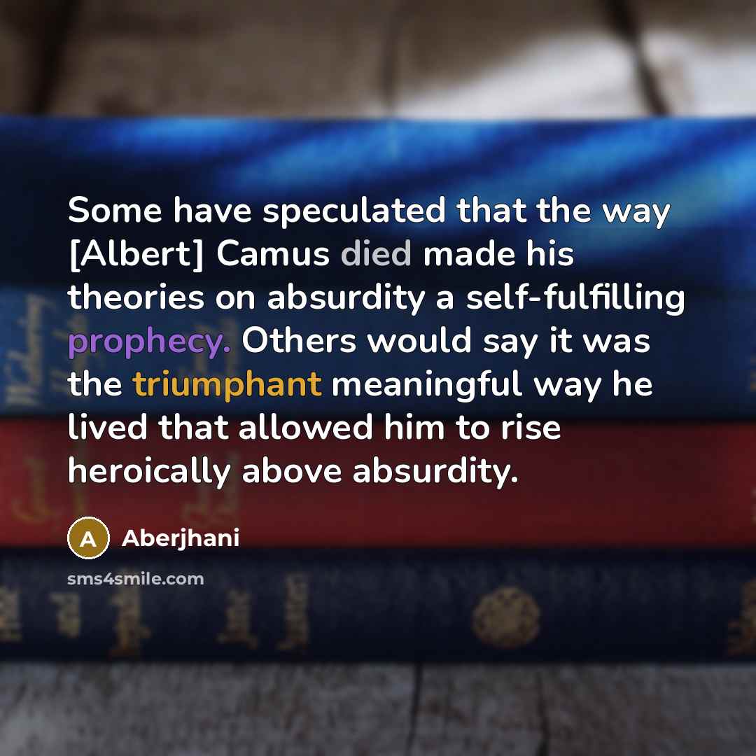 “Some have speculated that the way [Albert] Camus died made his theories on absurdity a self-fulfilling prophecy. Others would say it was the triumphant meaningful way he lived that allowed him to rise heroically above absurdity.” quote by Aberjhani