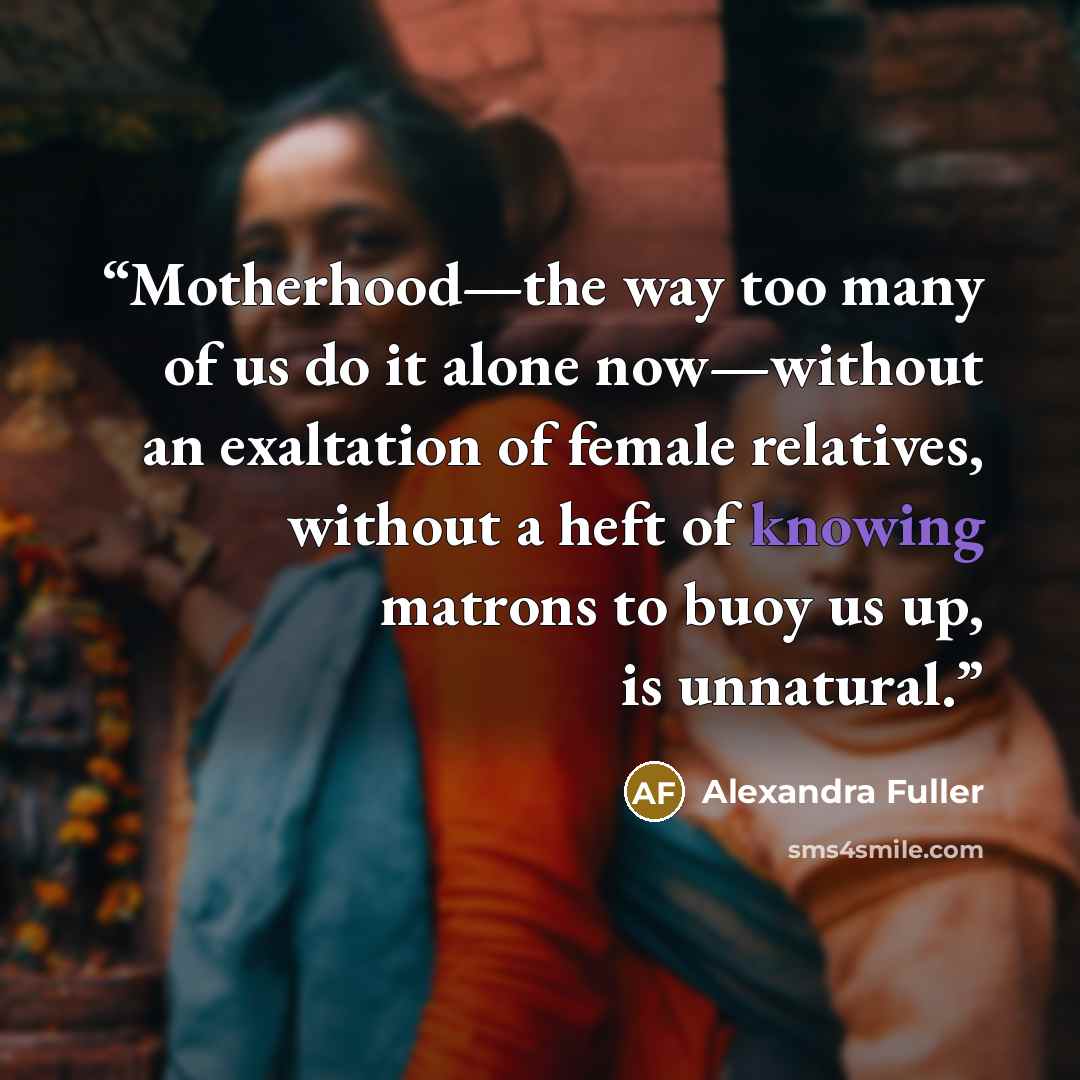 “Motherhood—the way too many of us do it alone now—without an exaltation of female relatives, without a heft of knowing matrons to buoy us up, is unnatural.” quote by Alexandra Fuller
