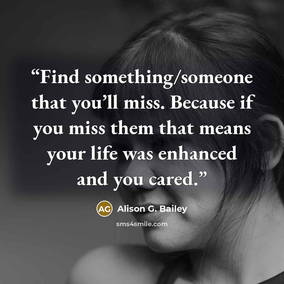 “Find something/someone that you’ll miss. Because if you miss them that means your life was enhanced and you cared.” quote by Alison G. Bailey