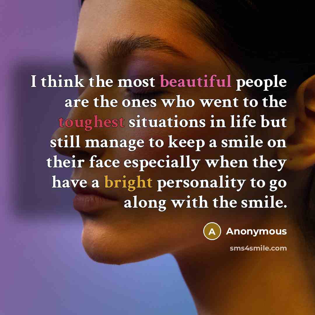“I think the most beautiful people are the ones who went to the toughest situations in life but still manage to keep a smile on their face especially when they have a bright personality to go along with the smile.” quote by Anonymous