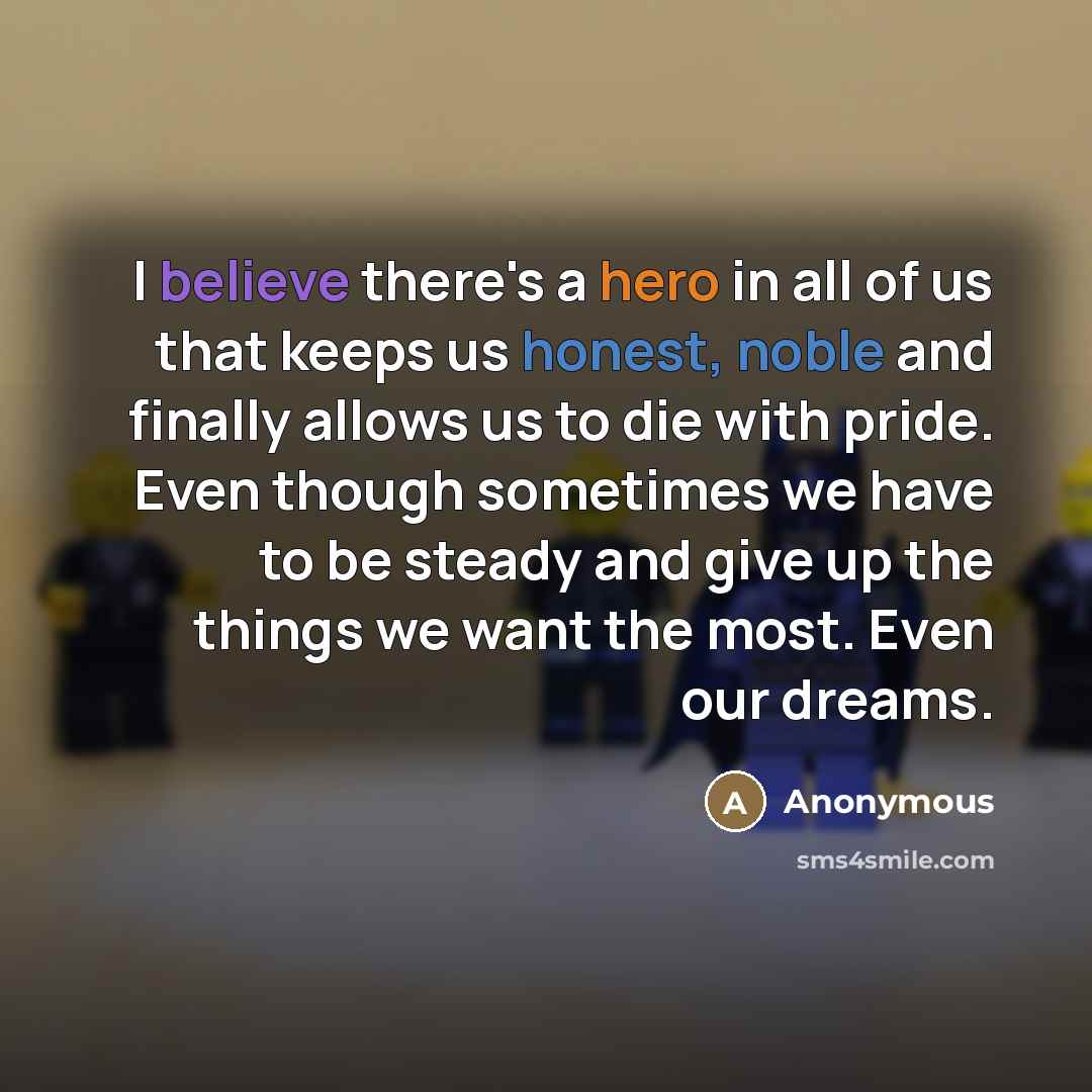 “I believe there's a hero in all of us that keeps us honest, noble and finally allows us to die with pride. Even though sometimes we have to be steady and give up the things we want the most. Even our dreams.” quote by Anonymous