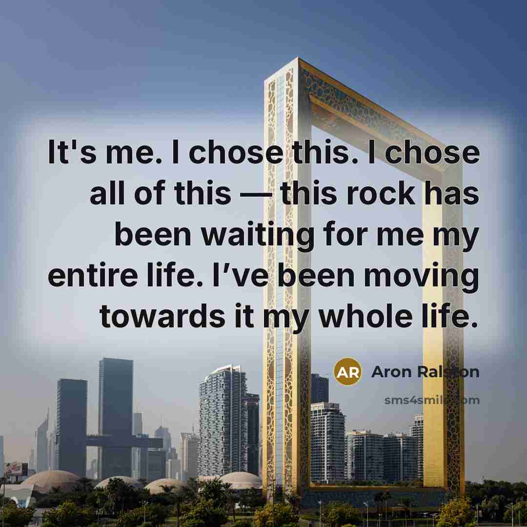 “It's me. I chose this. I chose all of this — this rock has been waiting for me my entire life. I’ve been moving towards it my whole life.” quote by Aron Ralston
