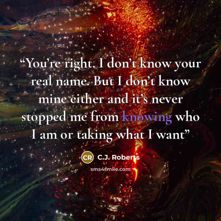 “You’re right. I don’t know your real name. But I don’t know mine either and it’s never stopped me from knowing who I am or taking what I want” quote by C.J. Roberts