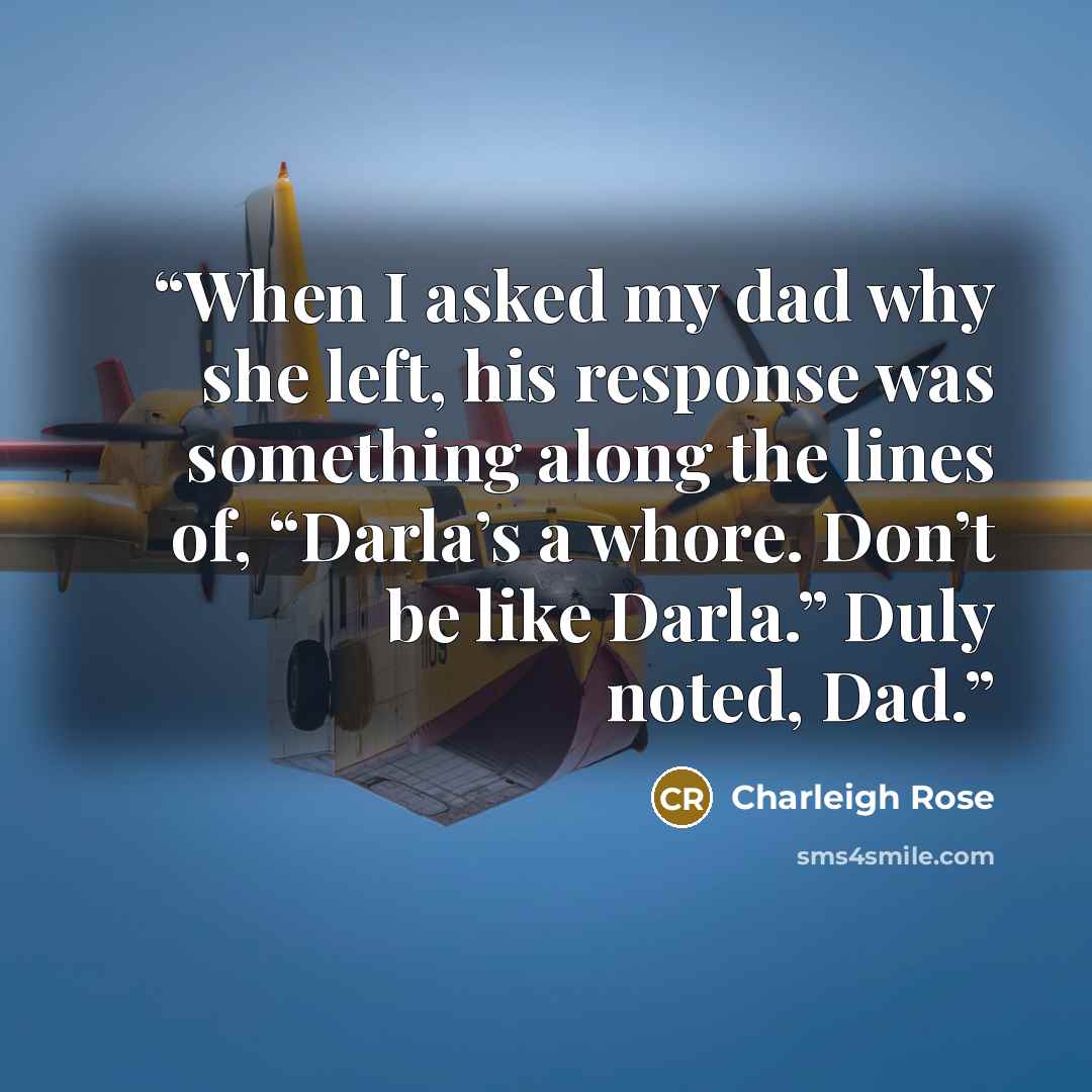 “When I asked my dad why she left, his response was something along the lines of, “Darla’s a whore. Don’t be like Darla.” Duly noted, Dad.” quote by Charleigh Rose