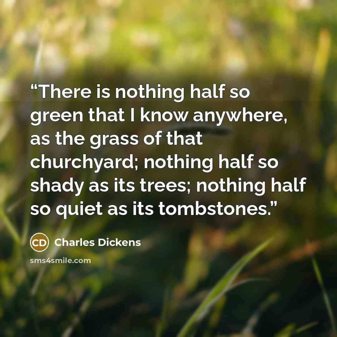 “There is nothing half so green that I know anywhere, as the grass of that churchyard; nothing half so shady as its trees; nothing half so quiet as its tombstones.” quote by Charles Dickens