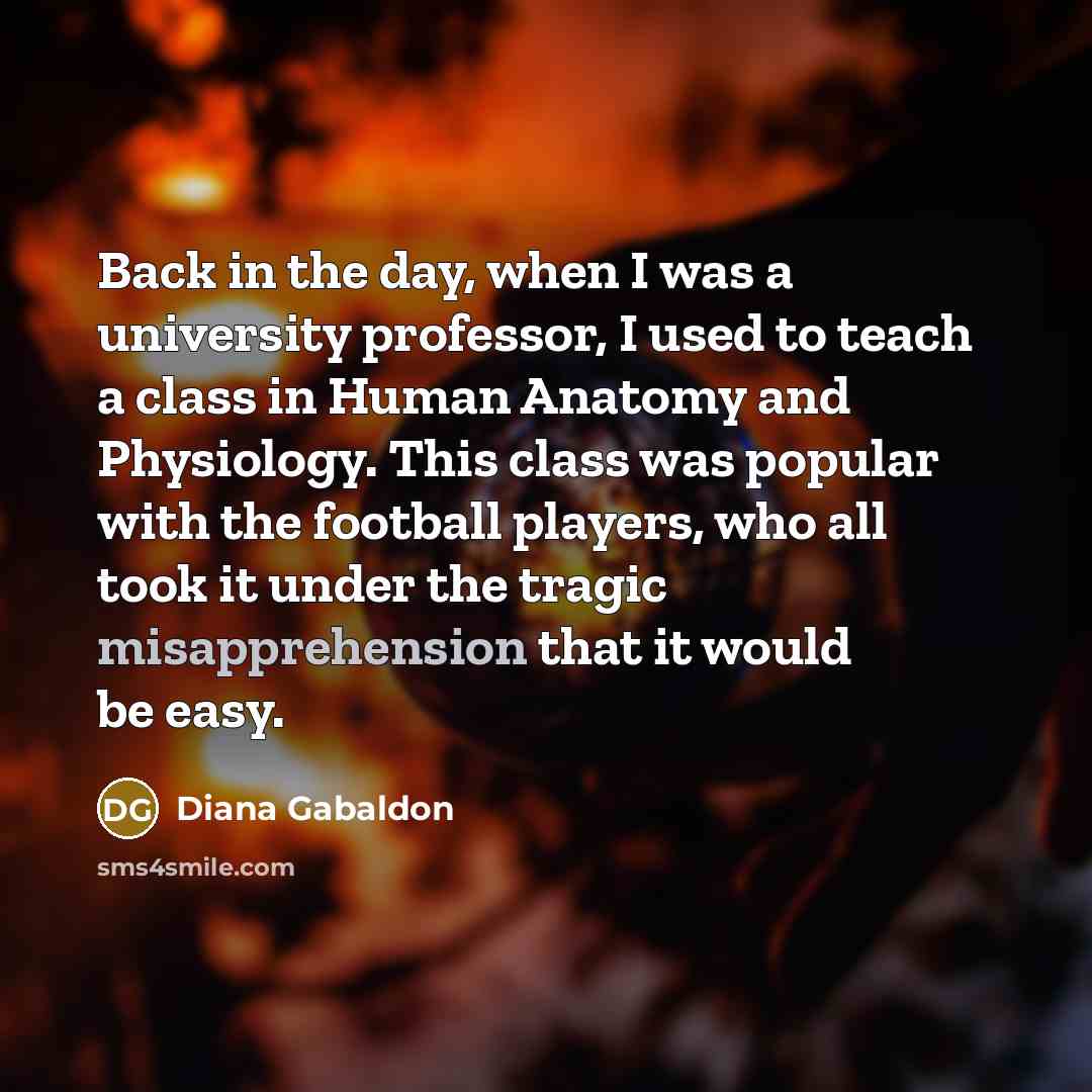 “Back in the day, when I was a university professor, I used to teach a class in Human Anatomy and Physiology. This class was popular with the football players, who all took it under the tragic misapprehension that it would be easy.” quote by Diana Gabaldon