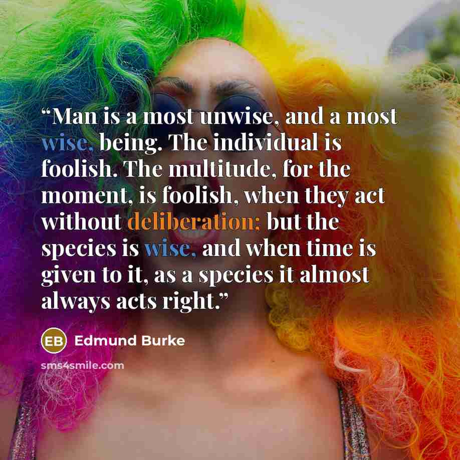 “Man is a most unwise, and a most wise, being. The individual is foolish. The multitude, for the moment, is foolish, when they act without deliberation; but the species is wise, and when time is given to it, as a species it almost always acts right.” quote by Edmund Burke