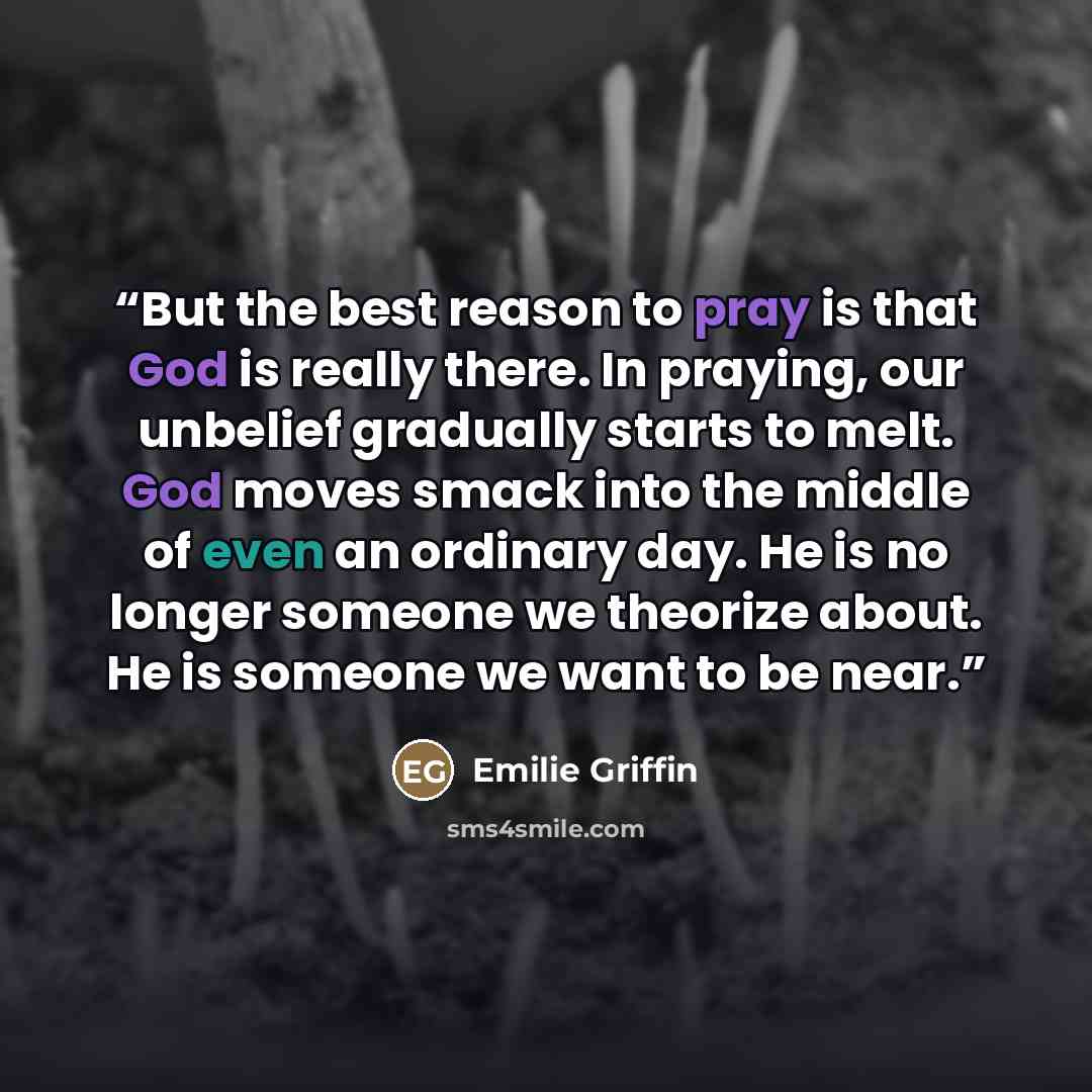 “But the best reason to pray is that God is really there. In praying, our unbelief gradually starts to melt. God moves smack into the middle of even an ordinary day. He is no longer someone we theorize about. He is someone we want to be near.” quote by Emilie Griffin