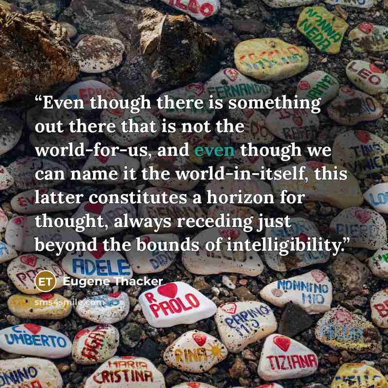 “Even though there is something out there that is not the world-for-us, and even though we can name it the world-in-itself, this latter constitutes a horizon for thought, always receding just beyond the bounds of intelligibility.” quote by Eugene Thacker