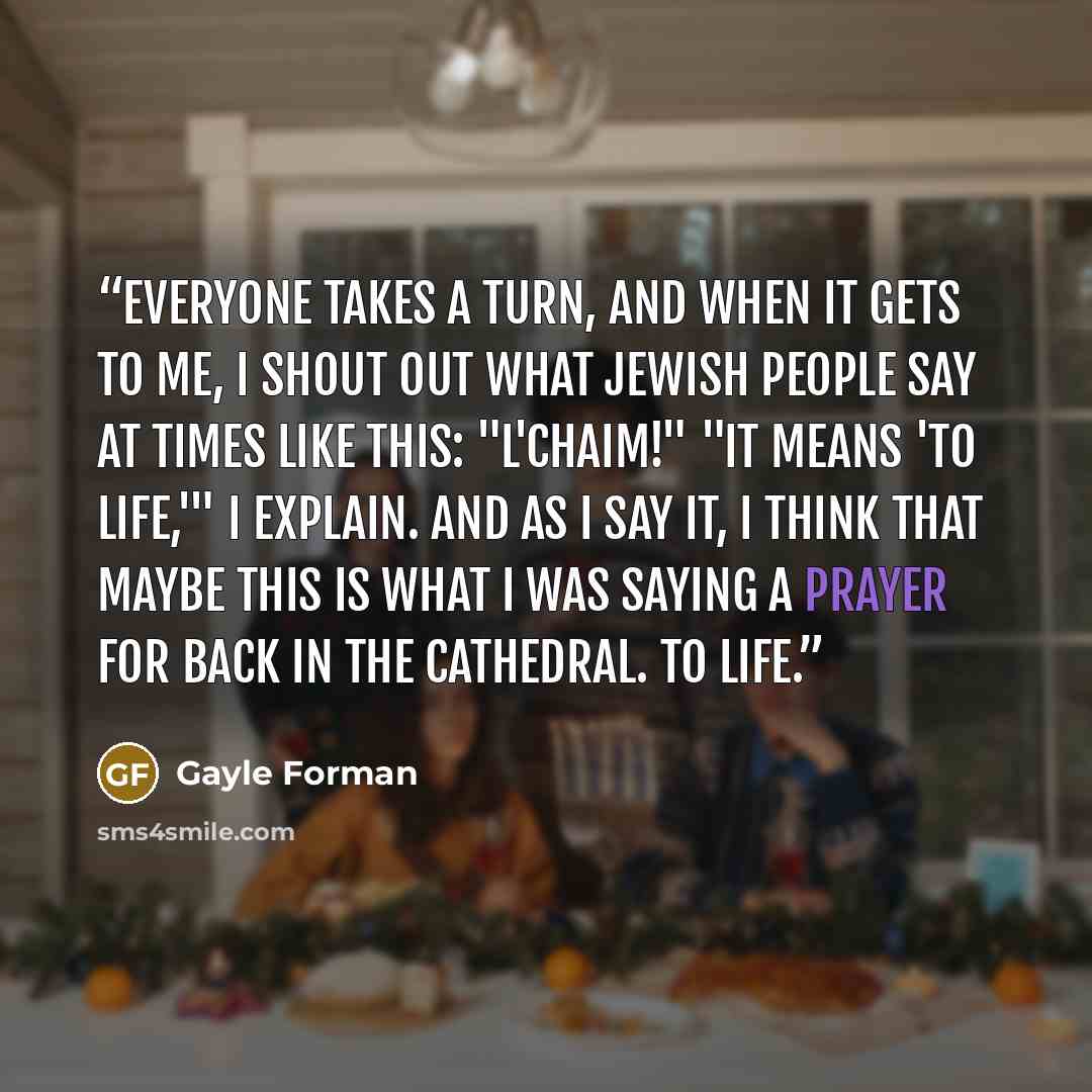 “Everyone takes a turn, and when it gets to me, I shout out what Jewish people say at times like this: "L'chaim!" "It means 'to life,'" I explain. And as I say it, I think that maybe this is what I was saying a prayer for back in the cathedral. To life.” quote by Gayle Forman