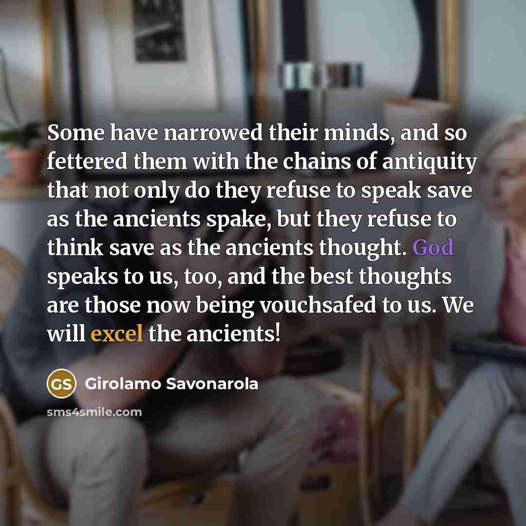 “Some have narrowed their minds, and so fettered them with the chains of antiquity that not only do they refuse to speak save as the ancients spake, but they refuse to think save as the ancients thought. God speaks to us, too, and the best thoughts are those now being vouchsafed to us. We will…” quote by Girolamo Savonarola