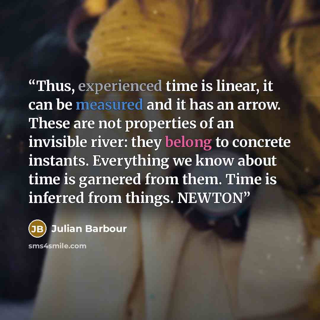 “Thus, experienced time is linear, it can be measured and it has an arrow. These are not properties of an invisible river: they belong to concrete instants. Everything we know about time is garnered from them. Time is inferred from things. NEWTON” quote by Julian Barbour