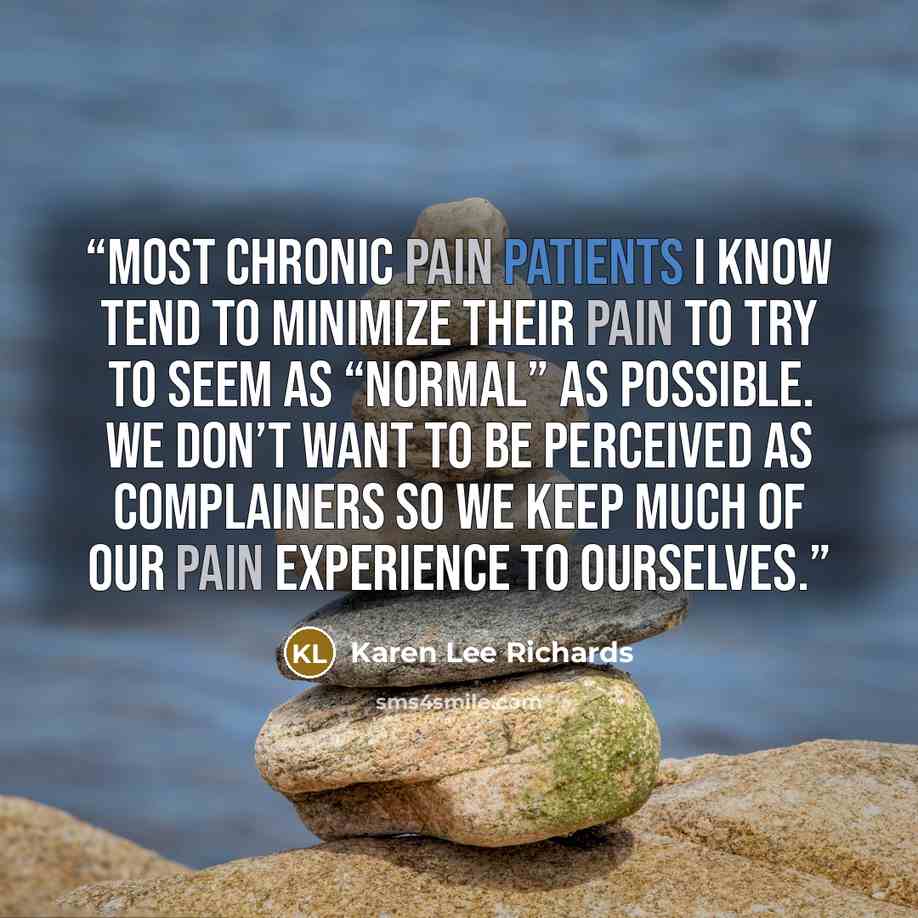 “most chronic pain patients I know tend to minimize their pain to try to seem as “normal” as possible. We don’t want to be perceived as complainers so we keep much of our pain experience to ourselves.” quote by Karen Lee Richards