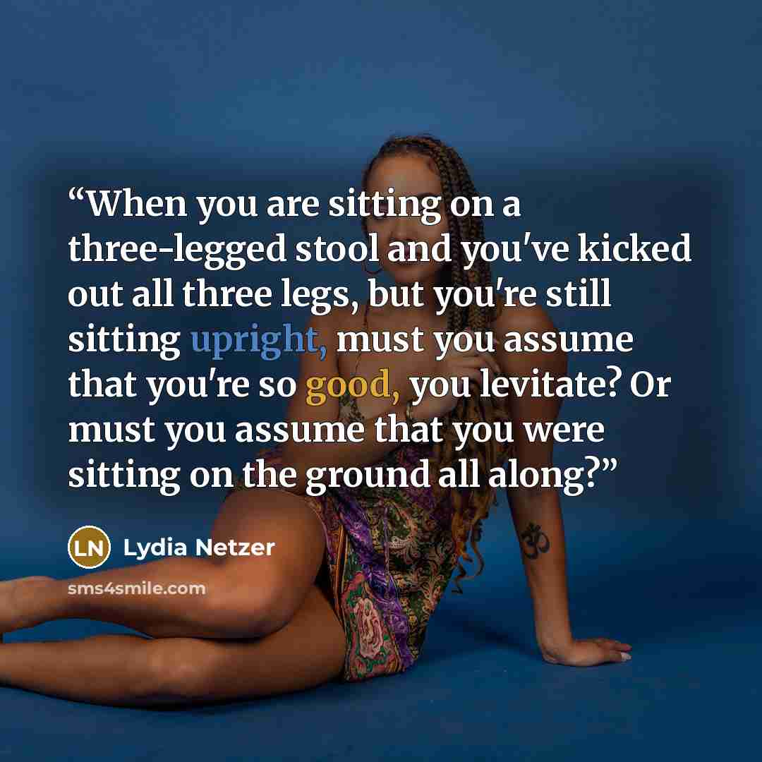 “When you are sitting on a three-legged stool and you've kicked out all three legs, but you're still sitting upright, must you assume that you're so good, you levitate? Or must you assume that you were sitting on the ground all along?” quote by Lydia Netzer