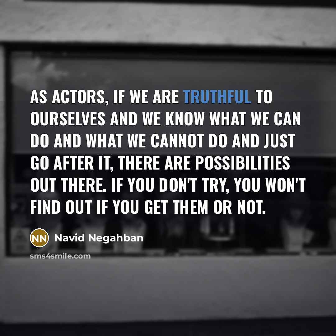 “As actors, if we are truthful to ourselves and we know what we can do and what we cannot do and just go after it, there are possibilities out there. If you don't try, you won't find out if you get them or not.” quote by Navid Negahban
