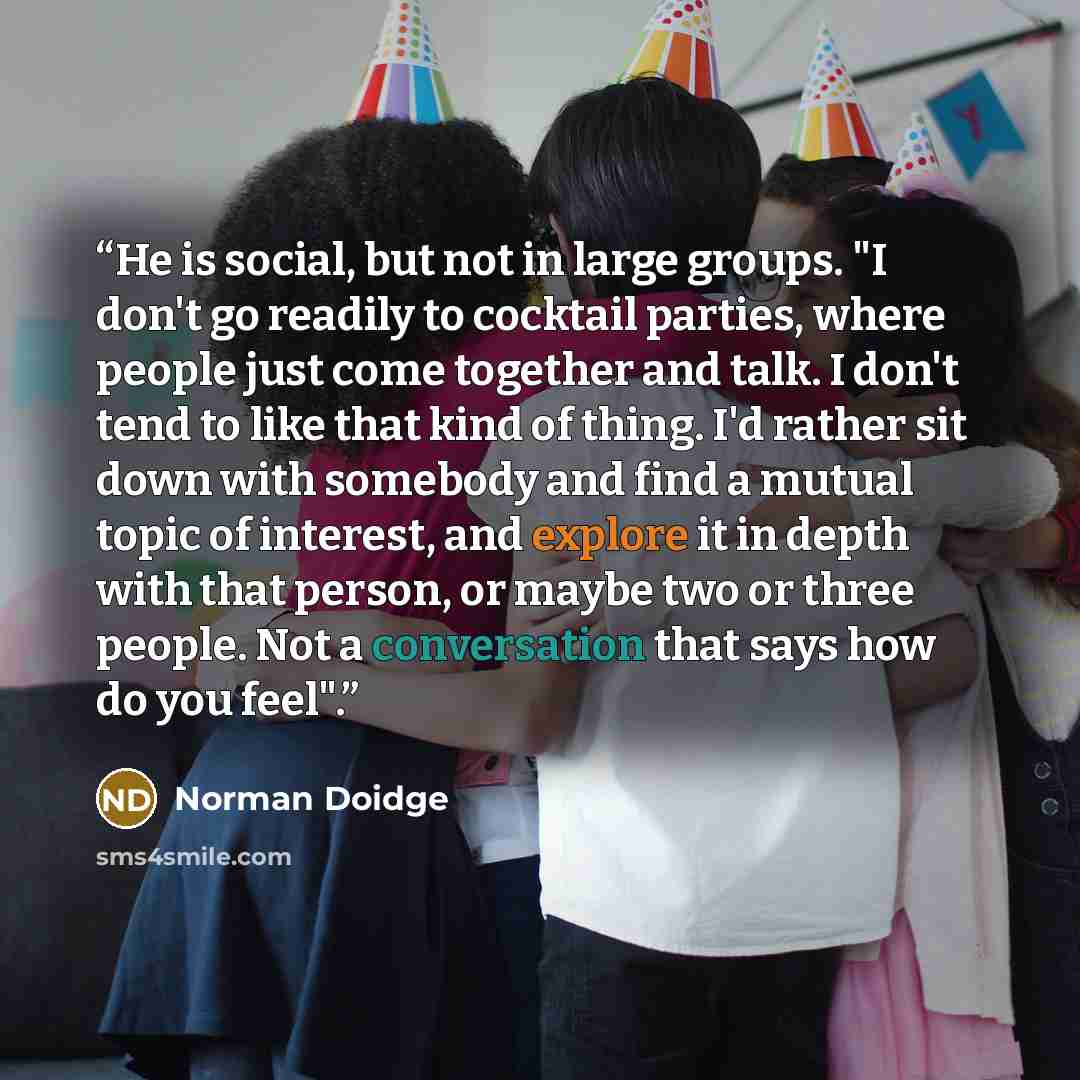 “He is social, but not in large groups. "I don't go readily to cocktail parties, where people just come together and talk. I don't tend to like that kind of thing. I'd rather sit down with somebody and find a mutual topic of interest, and explore it in depth with that person, or maybe two or three…” quote by Norman Doidge