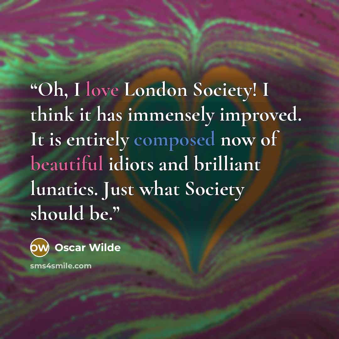“Oh, I love London Society! I think it has immensely improved. It is entirely composed now of beautiful idiots and brilliant lunatics. Just what Society should be.” quote by Oscar Wilde