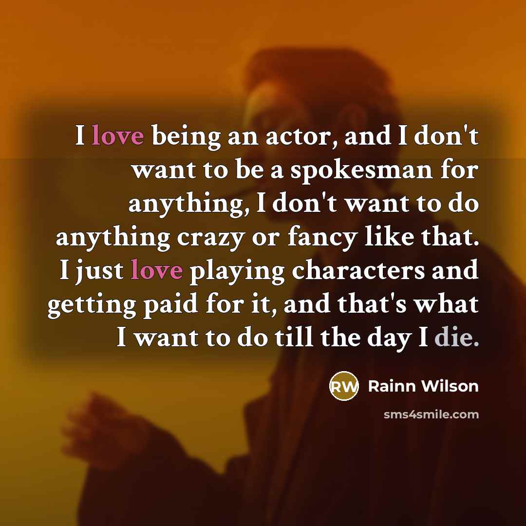 “I love being an actor, and I don't want to be a spokesman for anything, I don't want to do anything crazy or fancy like that. I just love playing characters and getting paid for it, and that's what I want to do till the day I die.” quote by Rainn Wilson