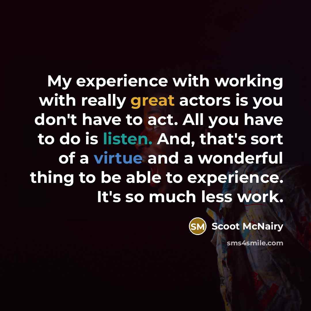 “My experience with working with really great actors is you don't have to act. All you have to do is listen. And, that's sort of a virtue and a wonderful thing to be able to experience. It's so much less work.” quote by Scoot McNairy