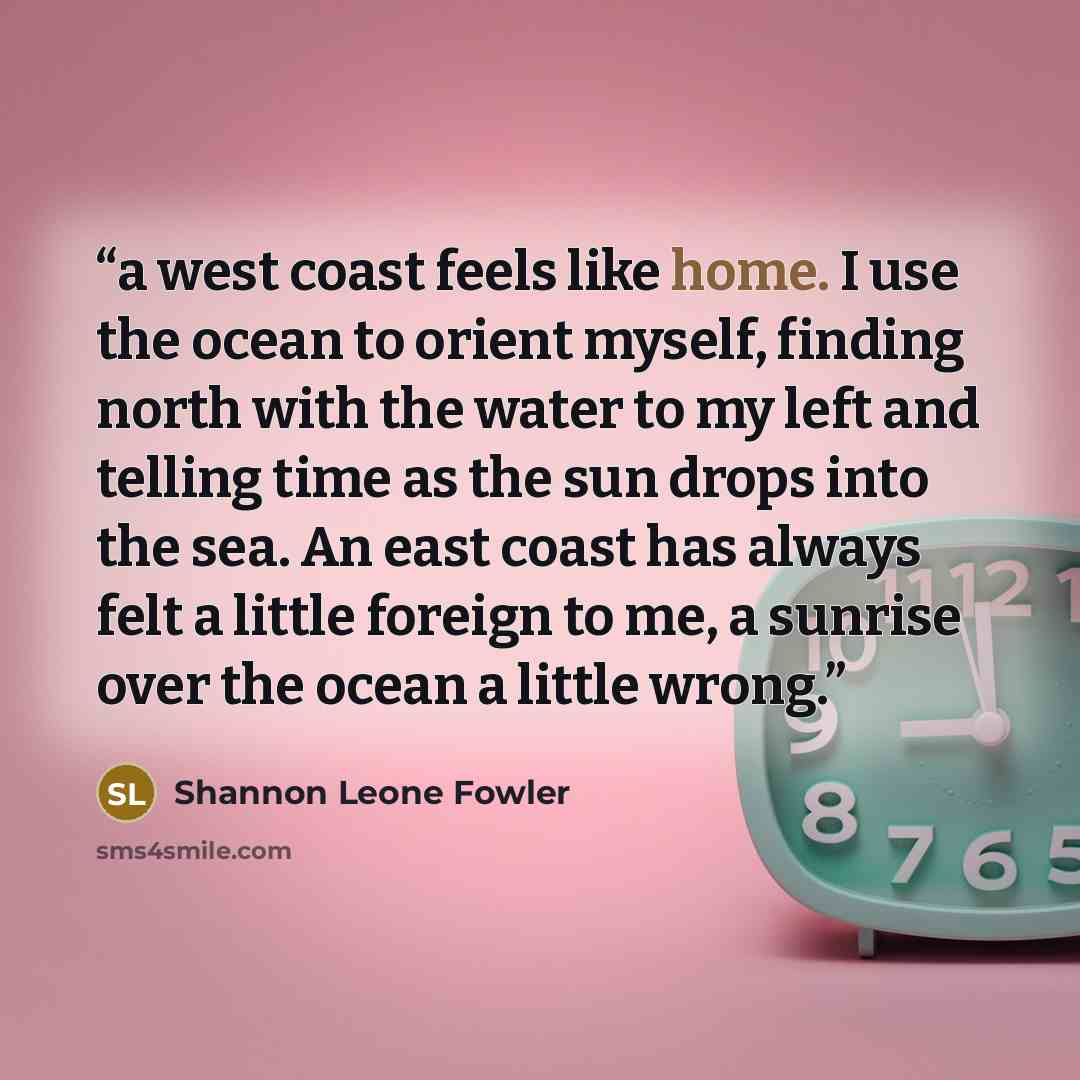 “a west coast feels like home. I use the ocean to orient myself, finding north with the water to my left and telling time as the sun drops into the sea. An east coast has always felt a little foreign to me, a sunrise over the ocean a little wrong.” quote by Shannon Leone Fowler
