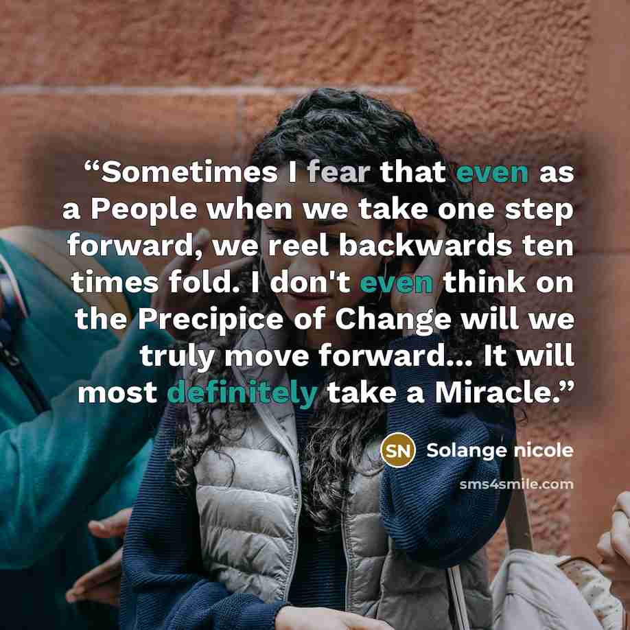 “Sometimes I fear that even as a People when we take one step forward, we reel backwards ten times fold. I don't even think on the Precipice of Change will we truly move forward... It will most definitely take a Miracle.” quote by Solange nicole