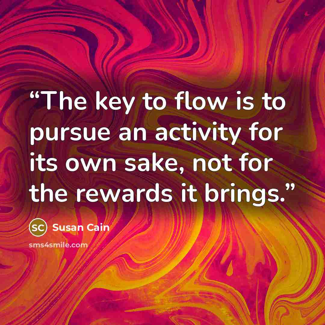 “The key to flow is to pursue an activity for its own sake, not for the rewards it brings.” quote by Susan Cain