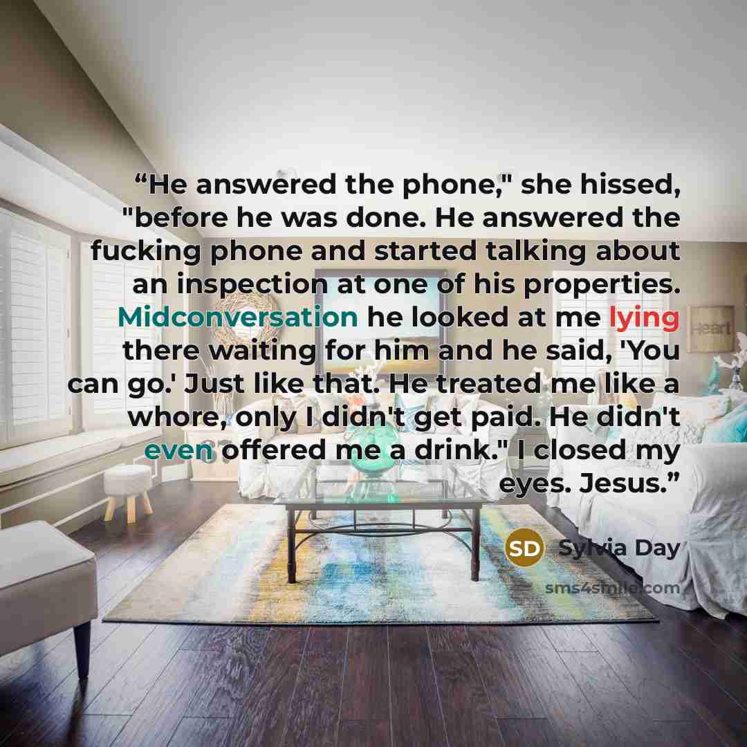 “He answered the phone," she hissed, "before he was done. He answered the fucking phone and started talking about an inspection at one of his properties. Midconversation he looked at me lying there waiting for him and he said, 'You can go.' Just like that. He treated me like a whore, only I didn't…” quote by Sylvia Day