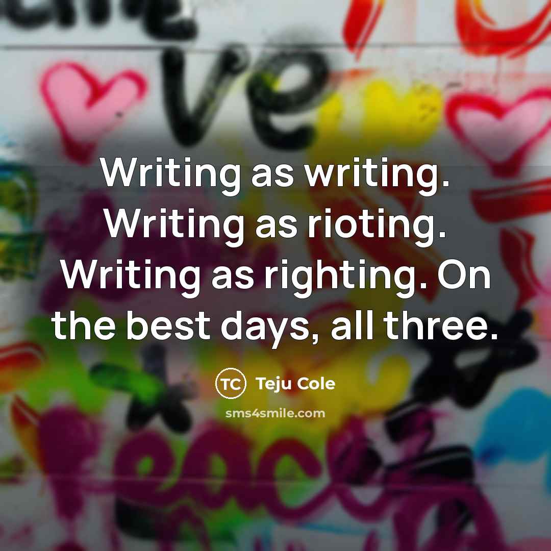 “Writing as writing. Writing as rioting. Writing as righting. On the best days, all three.” quote by Teju Cole