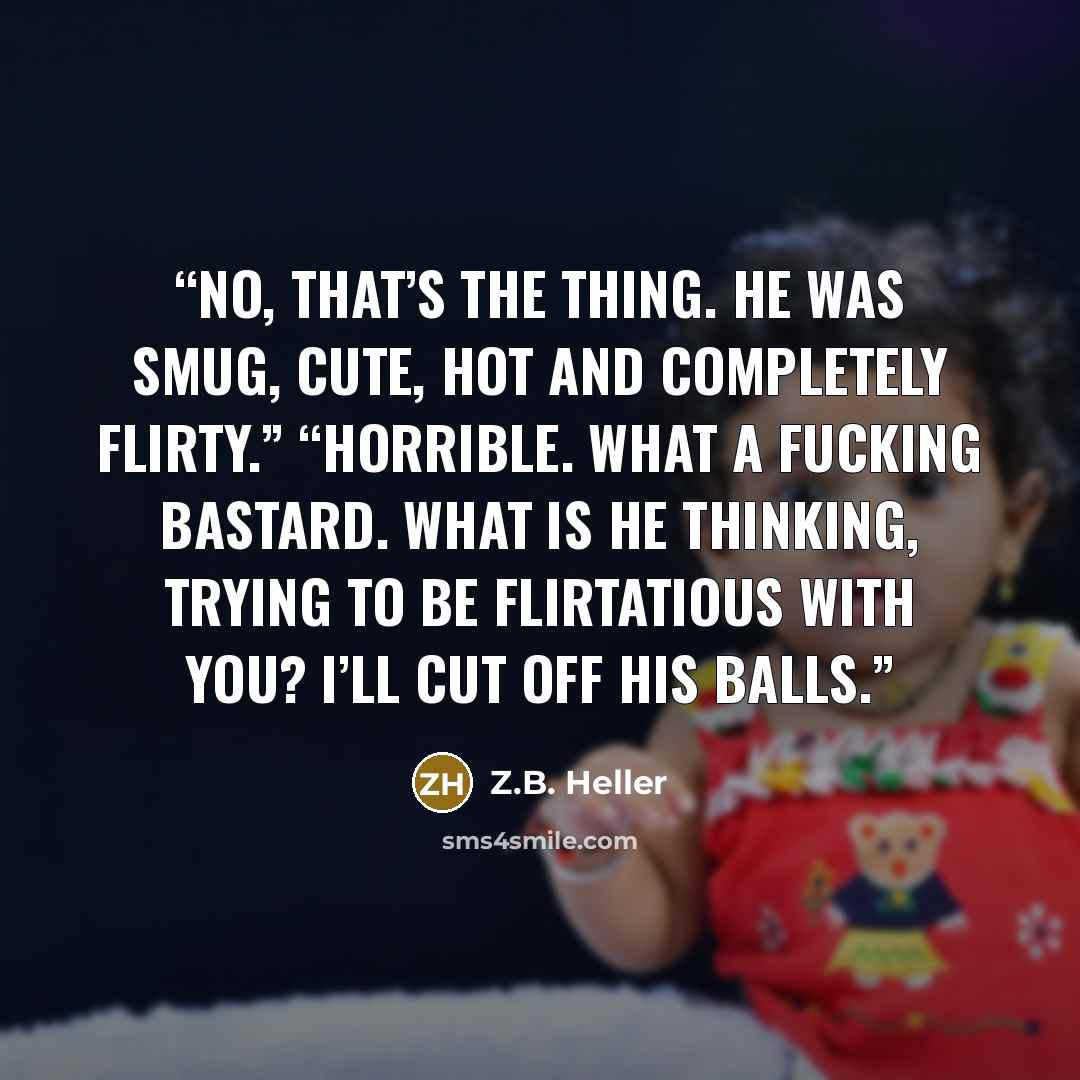 “No, that’s the thing. He was smug, cute, hot and completely flirty.” “Horrible. What a fucking bastard. What is he thinking, trying to be flirtatious with you? I’ll cut off his balls.” quote by Z.B. Heller