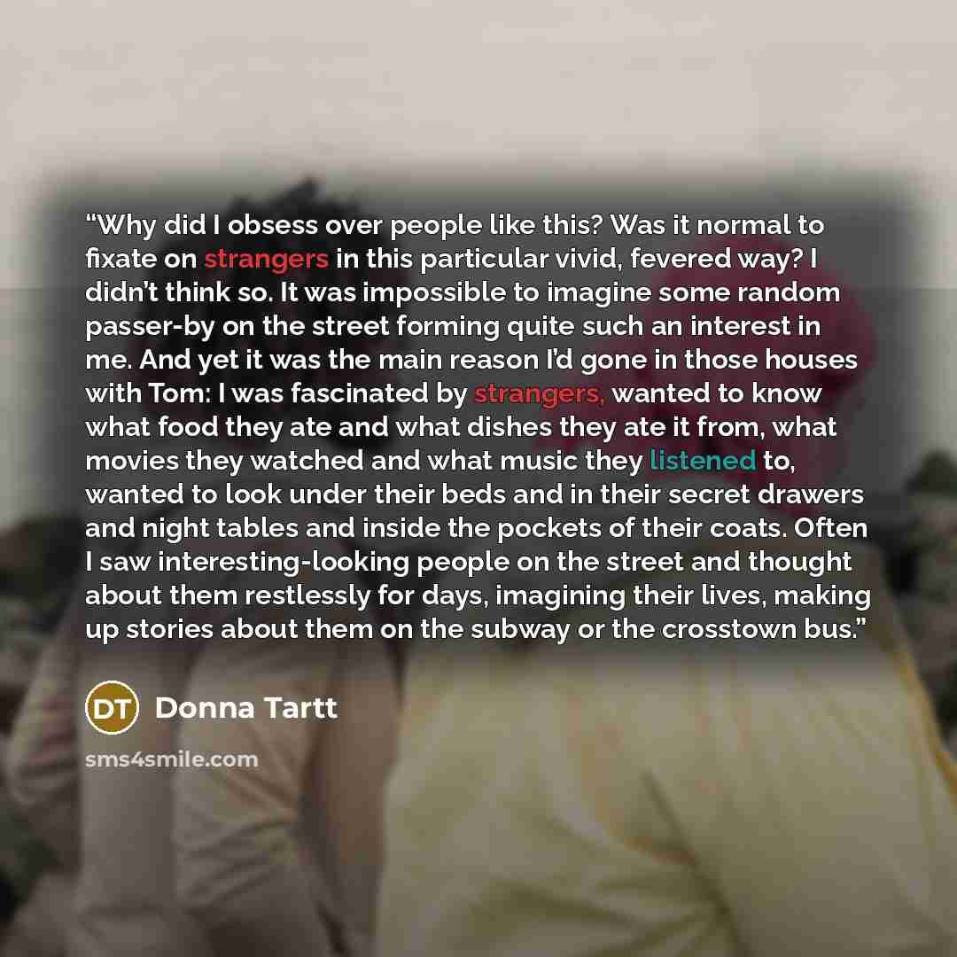 “Why did I obsess over people like this? Was it normal to fixate on strangers in this particular vivid, fevered way? I didn’t think so. It was impossible to imagine some random passer-by on the street forming quite such an interest in me. And yet it was the main reason I’d gone in those houses with…” quote by Donna Tartt