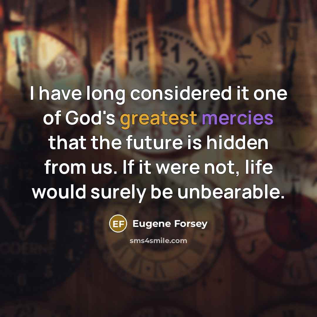 “I have long considered it one of God's greatest mercies that the future is hidden from us. If it were not, life would surely be unbearable.” quote by Eugene Forsey