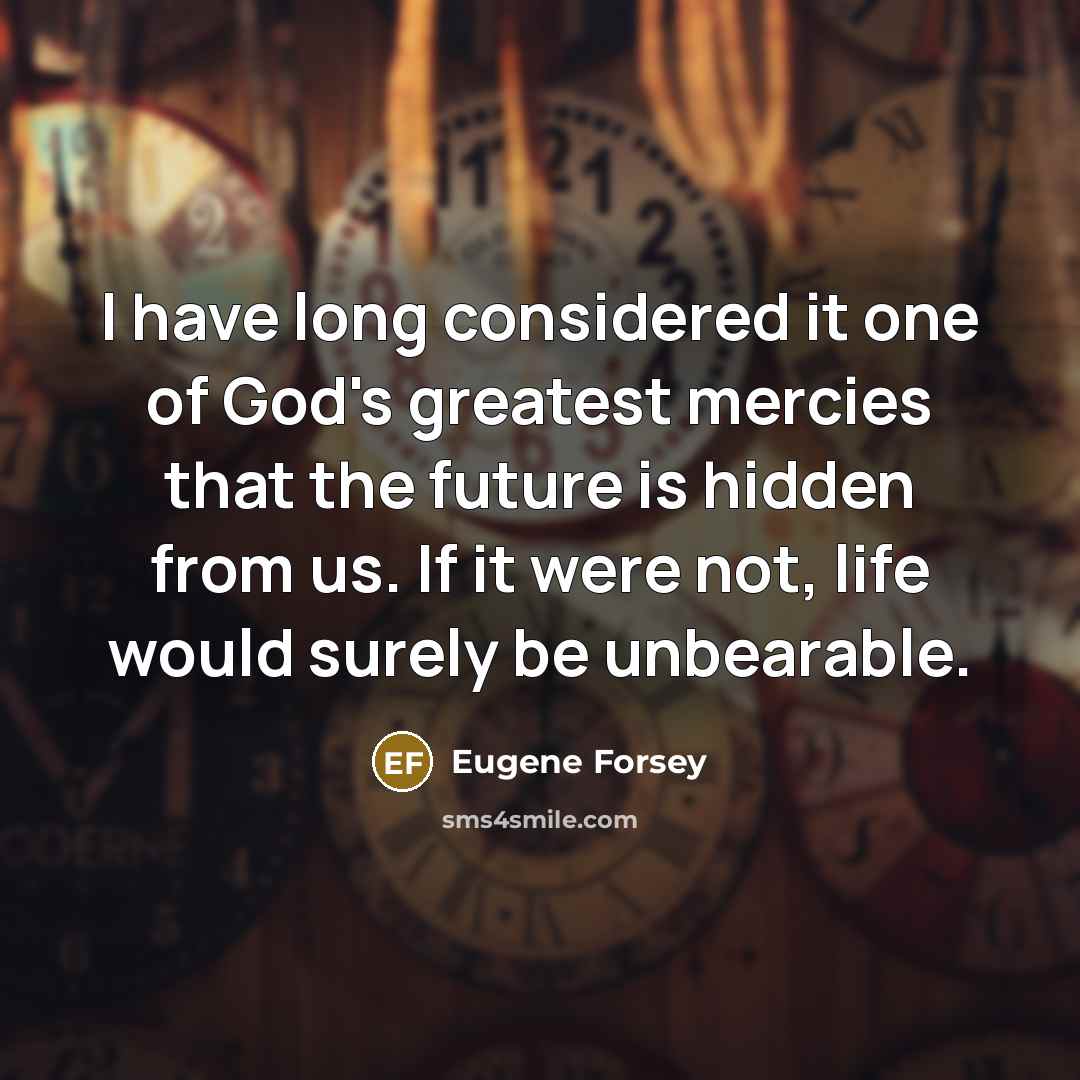 “I have long considered it one of God's greatest mercies that the future is hidden from us. If it were not, life would surely be unbearable.” quote by Eugene Forsey