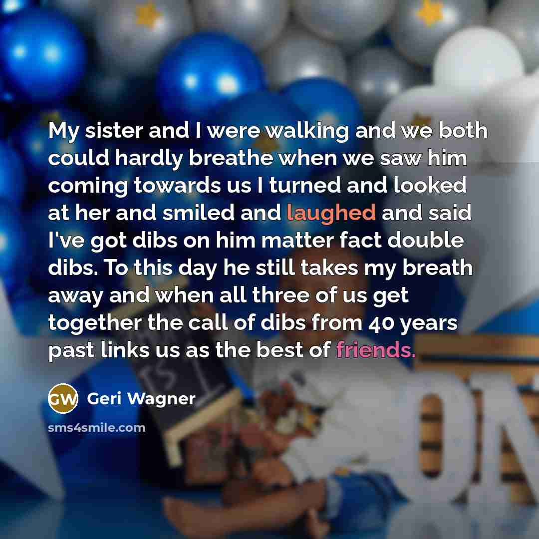 “My sister and I were walking and we both could hardly breathe when we saw him coming towards us I turned and looked at her and smiled and laughed and said I've got dibs on him matter fact double dibs. To this day he still takes my breath away and when all three of us get together the call of dibs…” quote by Geri Wagner