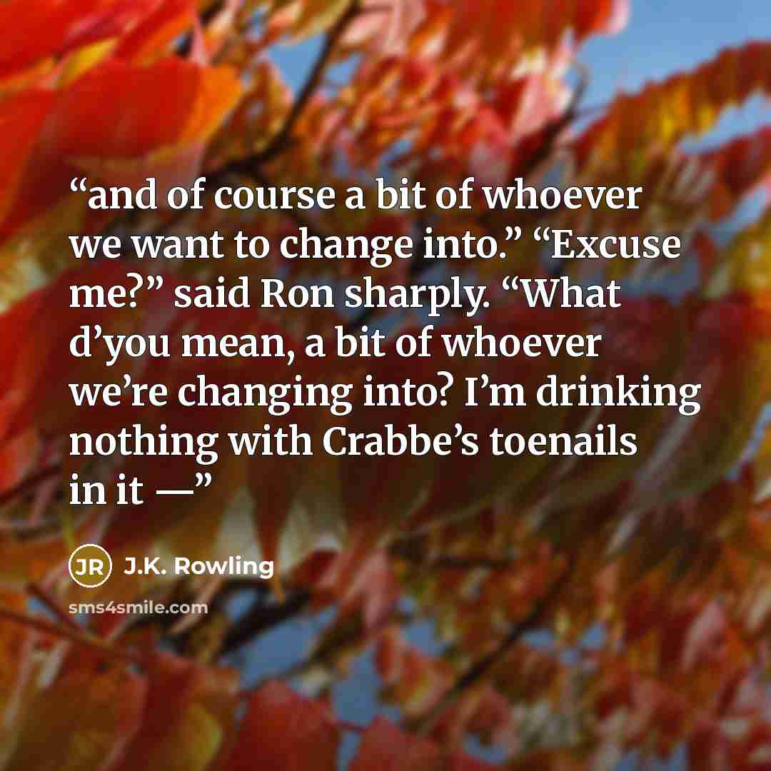 “and of course a bit of whoever we want to change into.” “Excuse me?” said Ron sharply. “What d’you mean, a bit of whoever we’re changing into? I’m drinking nothing with Crabbe’s toenails in it —” quote by J.K. Rowling