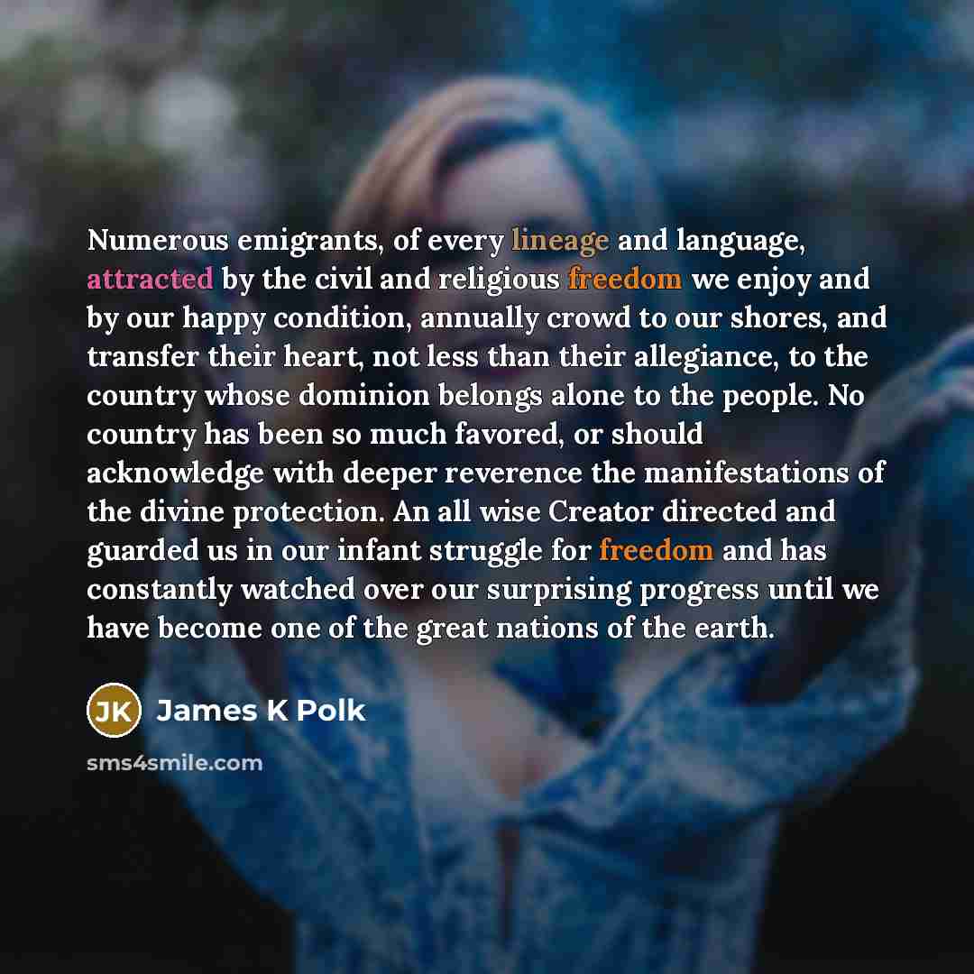 “Numerous emigrants, of every lineage and language, attracted by the civil and religious freedom we enjoy and by our happy condition, annually crowd to our shores, and transfer their heart, not less than their allegiance, to the country whose dominion belongs alone to the people. No country has…” quote by James K Polk