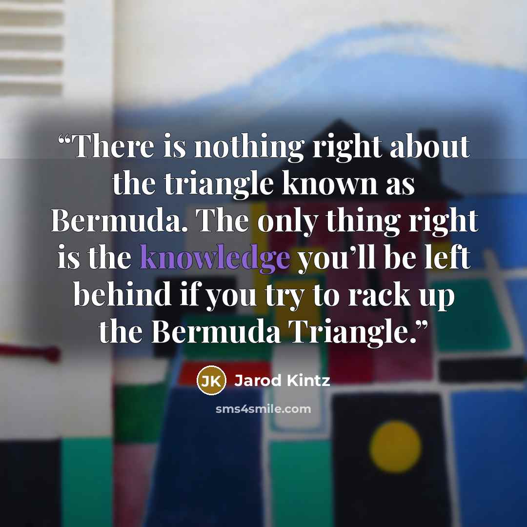 “There is nothing right about the triangle known as Bermuda. The only thing right is the knowledge you’ll be left behind if you try to rack up the Bermuda Triangle.” quote by Jarod Kintz