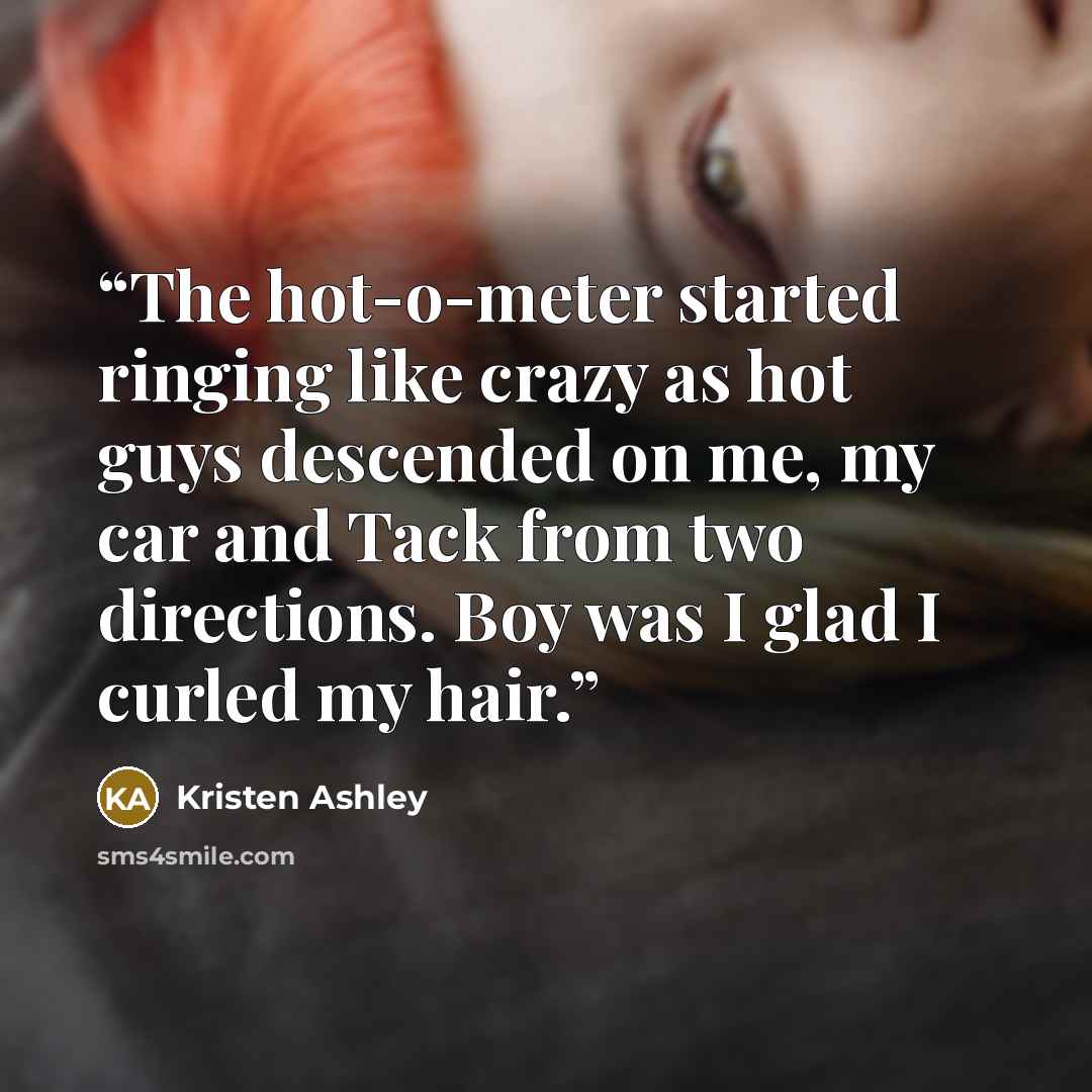 “The hot-o-meter started ringing like crazy as hot guys descended on me, my car and Tack from two directions. Boy was I glad I curled my hair.” quote by Kristen Ashley