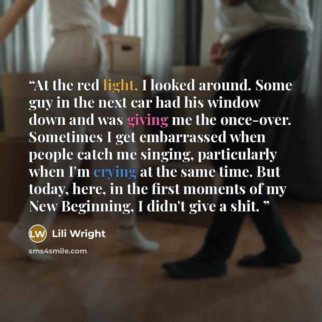 “At the red light, I looked around. Some guy in the next car had his window down and was giving me the once-over. Sometimes I get embarrassed when people catch me singing, particularly when I'm crying at the same time. But today, here, in the first moments of my New Beginning, I didn't give a shit.” quote by Lili Wright